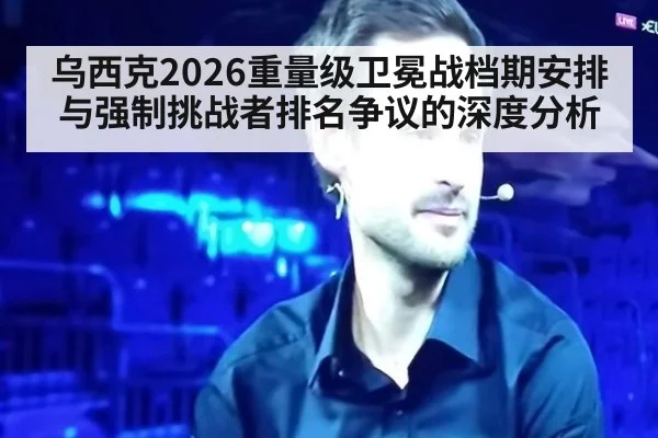 乌西克2026重量级卫冕战档期安排与强制挑战者排名争议的深度分析